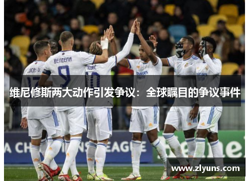 维尼修斯两大动作引发争议：全球瞩目的争议事件